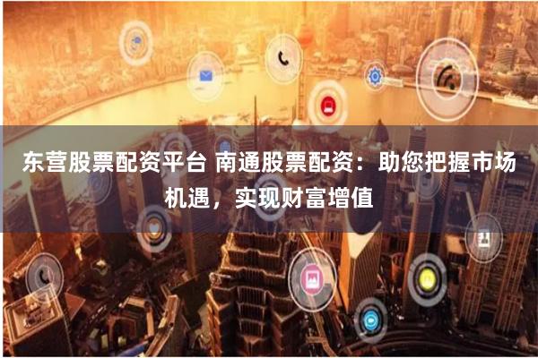 东营股票配资平台 南通股票配资：助您把握市场机遇，实现财富增值