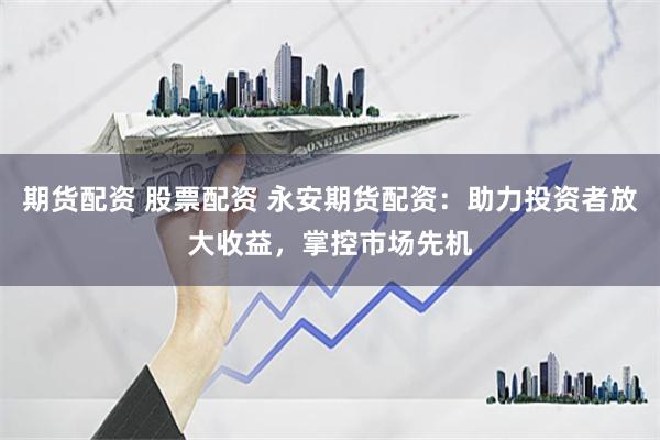期货配资 股票配资 永安期货配资：助力投资者放大收益，掌控市场先机
