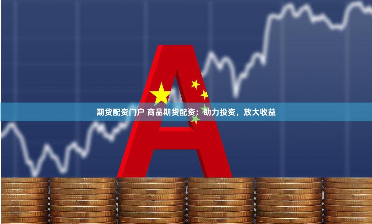 期货配资门户 商品期货配资：助力投资，放大收益