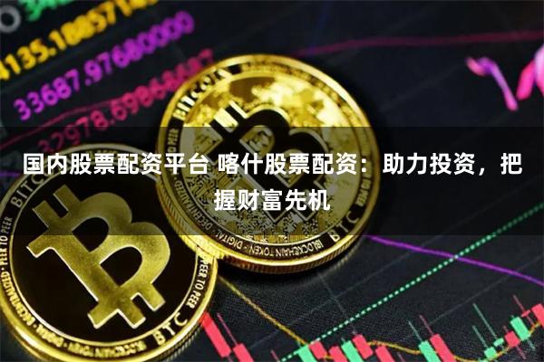 国内股票配资平台 喀什股票配资：助力投资，把握财富先机