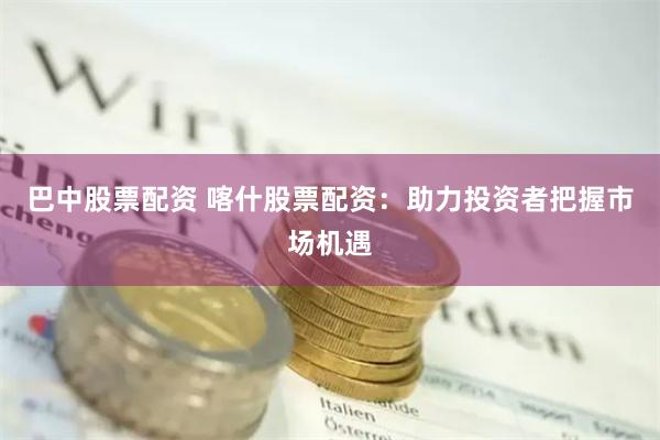 巴中股票配资 喀什股票配资：助力投资者把握市场机遇