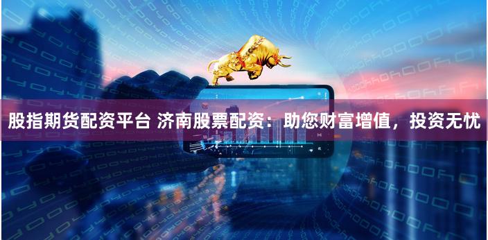 股指期货配资平台 济南股票配资：助您财富增值，投资无忧
