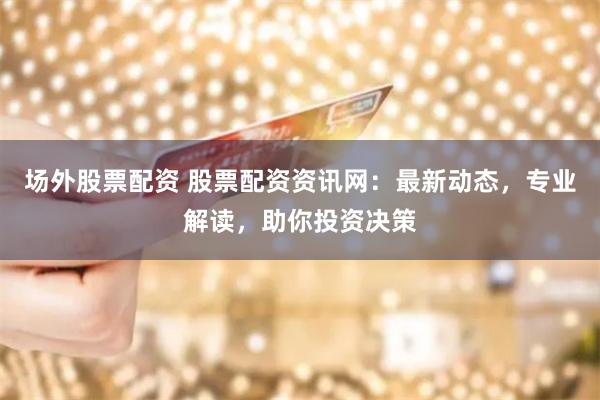 场外股票配资 股票配资资讯网：最新动态，专业解读，助你投资决策
