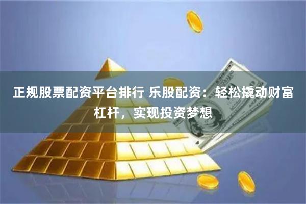 正规股票配资平台排行 乐股配资：轻松撬动财富杠杆，实现投资梦想