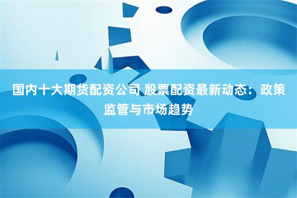 国内十大期货配资公司 股票配资最新动态：政策监管与市场趋势