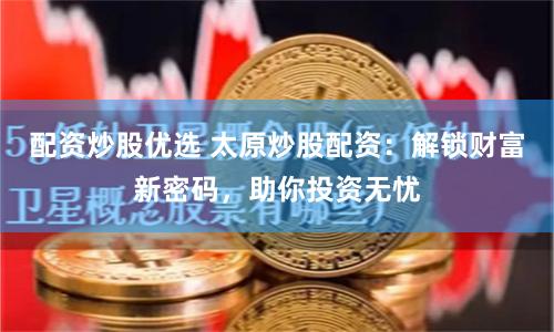 配资炒股优选 太原炒股配资：解锁财富新密码，助你投资无忧
