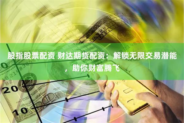 股指股票配资 财达期货配资：解锁无限交易潜能，助你财富腾飞
