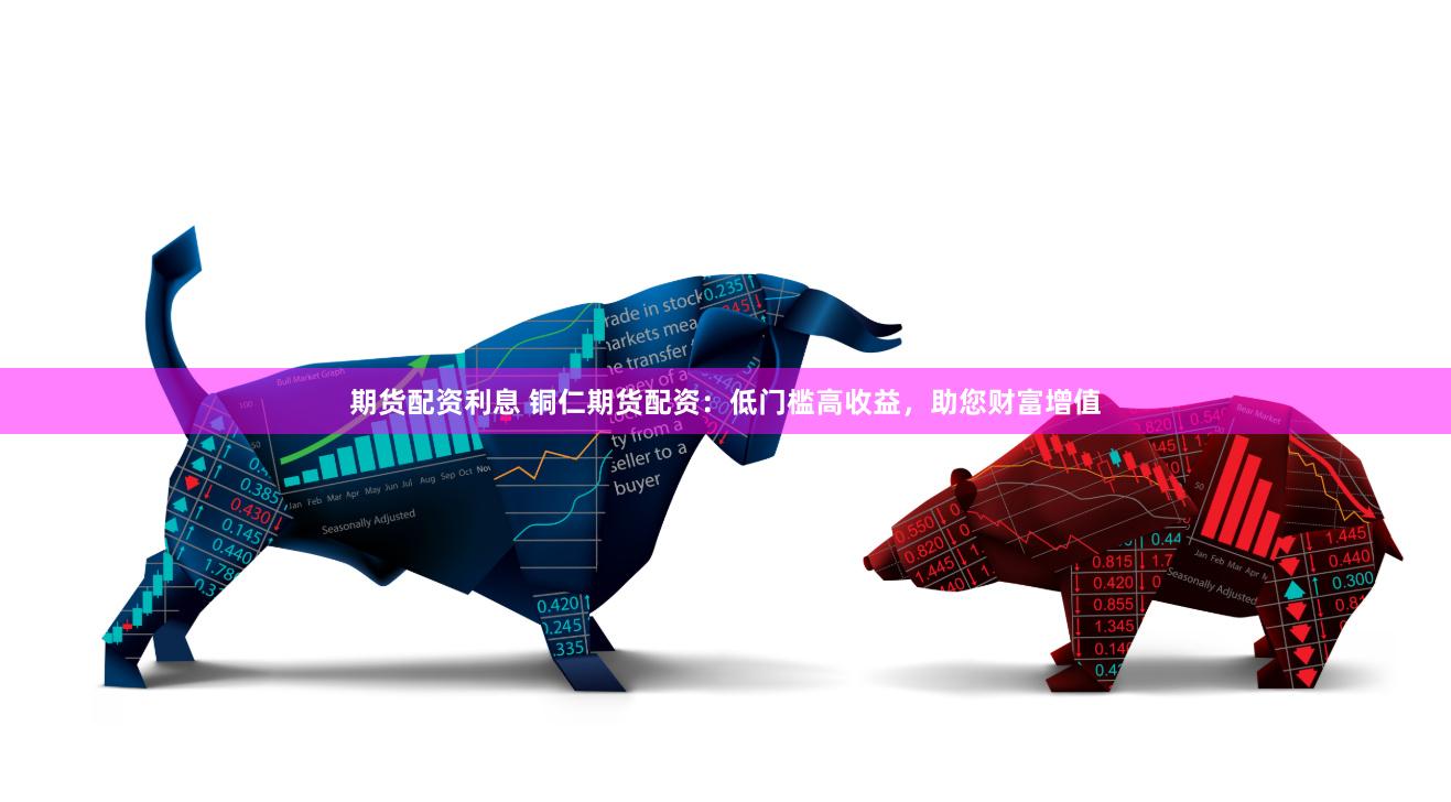 期货配资利息 铜仁期货配资：低门槛高收益，助您财富增值