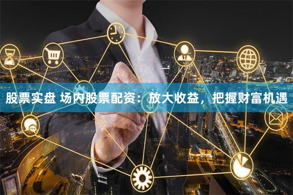股票实盘 场内股票配资：放大收益，把握财富机遇