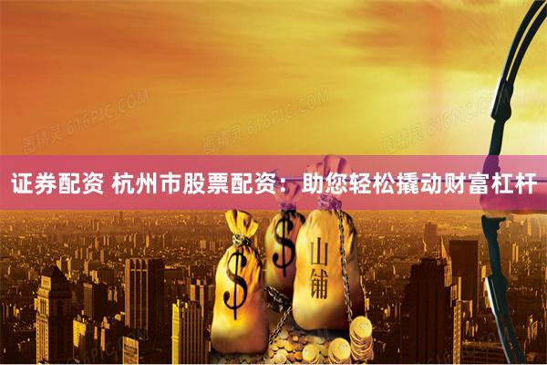 证券配资 杭州市股票配资：助您轻松撬动财富杠杆