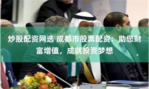 炒股配资网选 成都市股票配资：助您财富增值，成就投资梦想