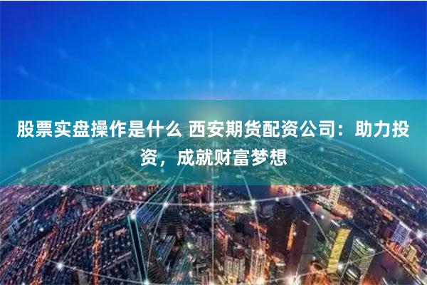 股票实盘操作是什么 西安期货配资公司：助力投资，成就财富梦想
