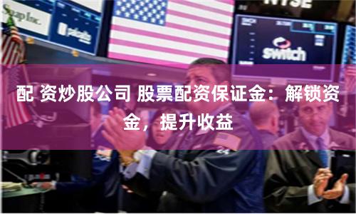 配 资炒股公司 股票配资保证金：解锁资金，提升收益