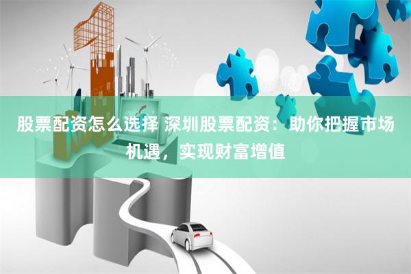 股票配资怎么选择 深圳股票配资：助你把握市场机遇，实现财富增值