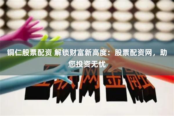 铜仁股票配资 解锁财富新高度：股票配资网，助您投资无忧