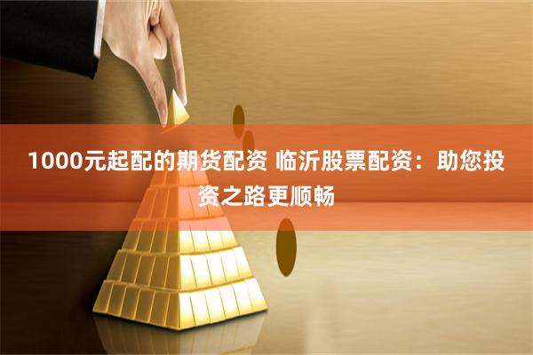 1000元起配的期货配资 临沂股票配资：助您投资之路更顺畅