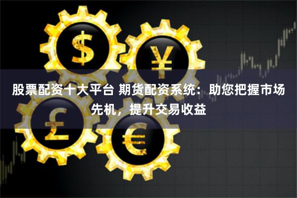 股票配资十大平台 期货配资系统：助您把握市场先机，提升交易收益