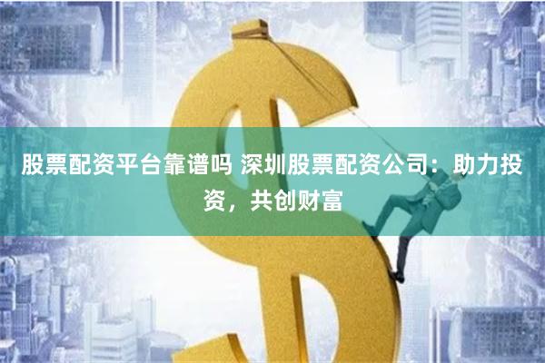 股票配资平台靠谱吗 深圳股票配资公司：助力投资，共创财富