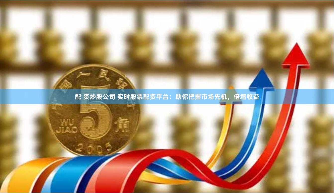 配 资炒股公司 实时股票配资平台：助你把握市场先机，倍增收益