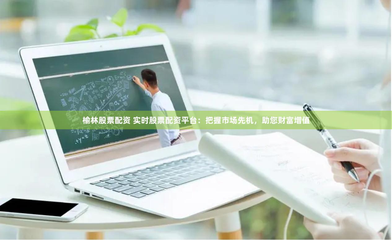 榆林股票配资 实时股票配资平台：把握市场先机，助您财富增值