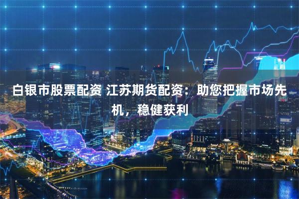 白银市股票配资 江苏期货配资：助您把握市场先机，稳健获利