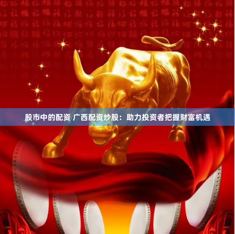股市中的配资 广西配资炒股：助力投资者把握财富机遇