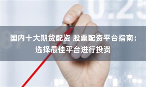 国内十大期货配资 股票配资平台指南：选择最佳平台进行投资