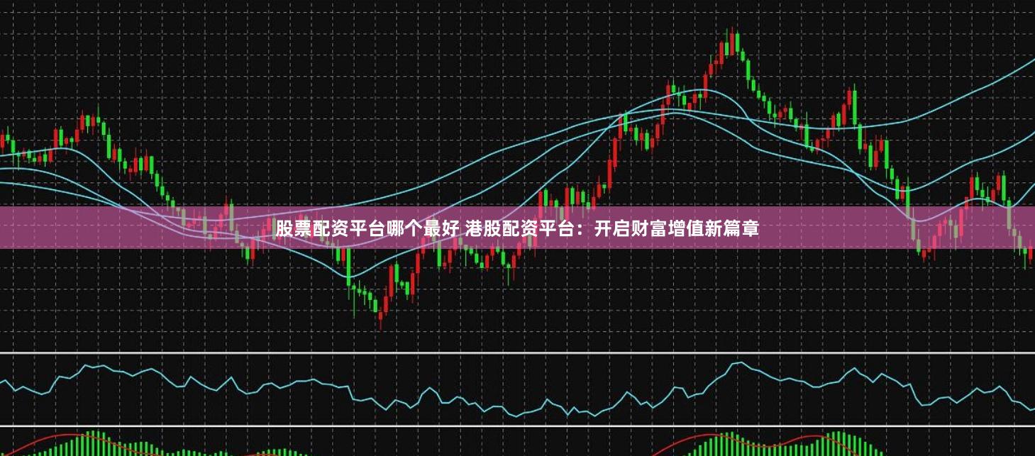 股票配资平台哪个最好 港股配资平台：开启财富增值新篇章