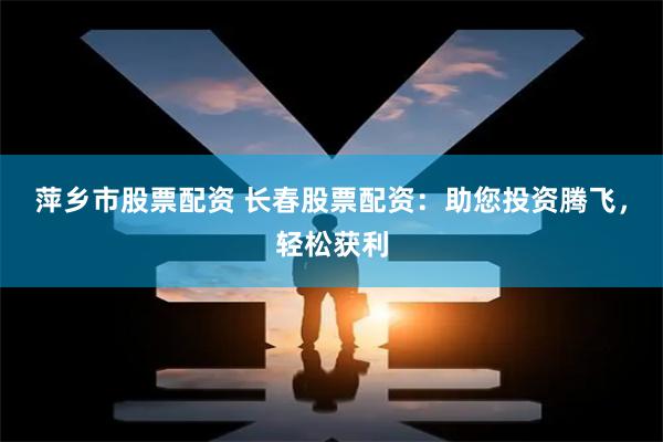 萍乡市股票配资 长春股票配资：助您投资腾飞，轻松获利