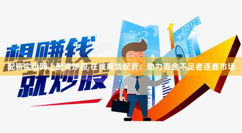 配资实盘网上配资炒股 在线期货配资：助力资金不足者逐鹿市场