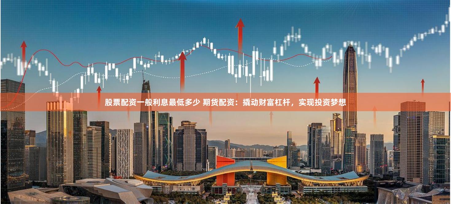 股票配资一般利息最低多少 期货配资：撬动财富杠杆，实现投资梦想