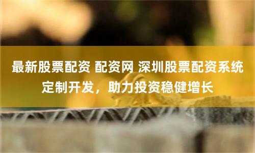 最新股票配资 配资网 深圳股票配资系统定制开发，助力投资稳健增长