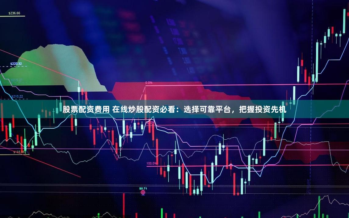 股票配资费用 在线炒股配资必看:选择可靠平台,把握投资先机
