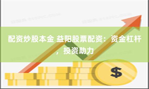 配资炒股本金 益阳股票配资：资金杠杆，投资助力