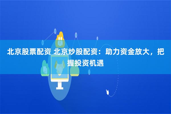 北京股票配资 北京炒股配资：助力资金放大，把握投资机遇