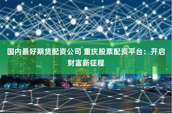 国内最好期货配资公司 重庆股票配资平台:开启财富新征程