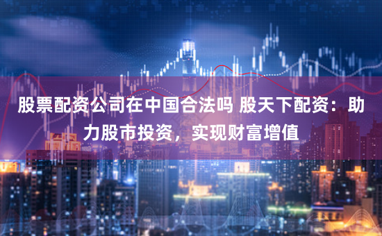 股票配资公司在中国合法吗 股天下配资:助力股市投资,实现财富增值