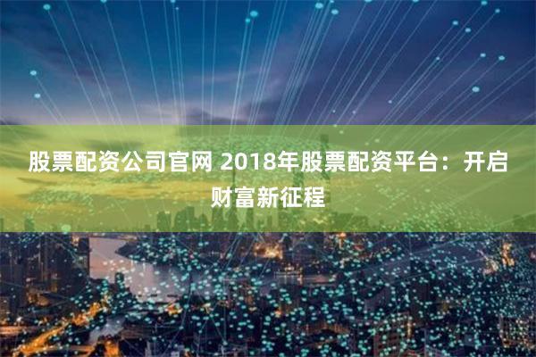 股票配资公司官网 2018年股票配资平台:开启财富新征程
