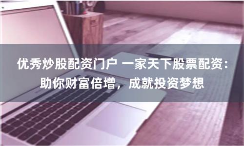 优秀炒股配资门户 一家天下股票配资：助你财富倍增，成就投资梦想