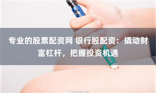 专业的股票配资网 银行股配资：撬动财富杠杆，把握投资机遇