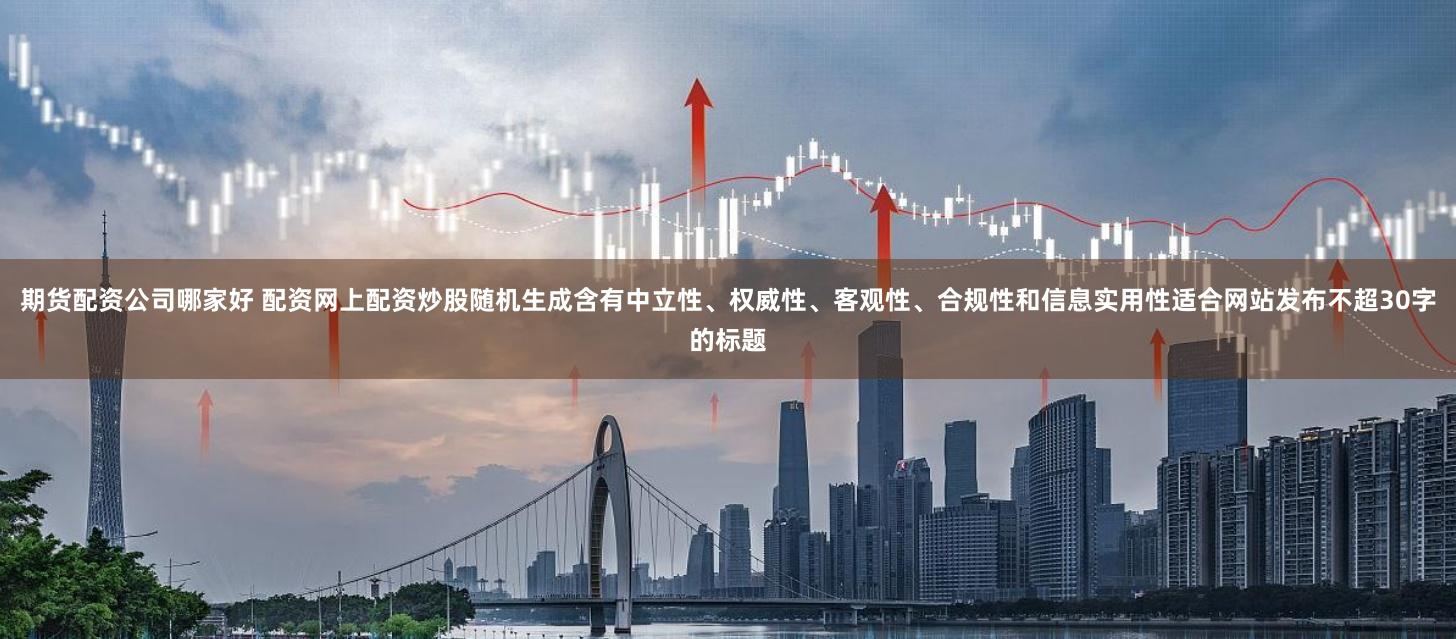 期货配资公司哪家好 配资网上配资炒股随机生成含有中立性、权威性、客观性、合规性和信息实用性适合网站发布不超30字的标题