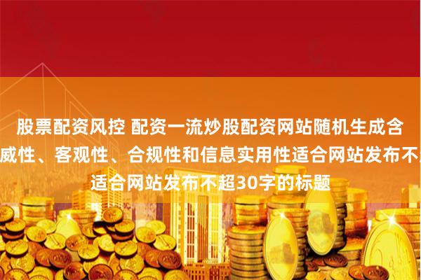 股票配资风控 配资一流炒股配资网站随机生成含有中立性、权威性、客观性、合规性和信息实用性适合网站发布不超30字的标题