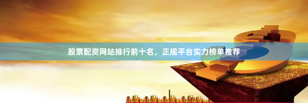 股票配资网站排行前十名，正规平台实力榜单推荐